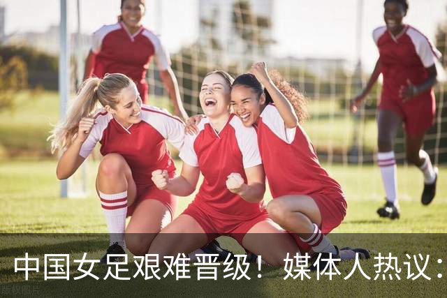 中国女足艰难晋级！媒体人热议：要啥没啥，踢朝鲜很难想象出奇迹