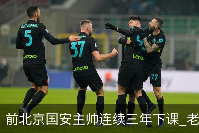 前北京国安主帅连续三年下课 老牌球队都调解不好 再当救火队长更难