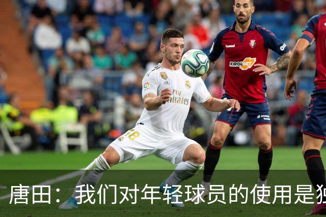 唐田：我们对年轻球员的使用是独一档的存在，年轻人不能为用而用