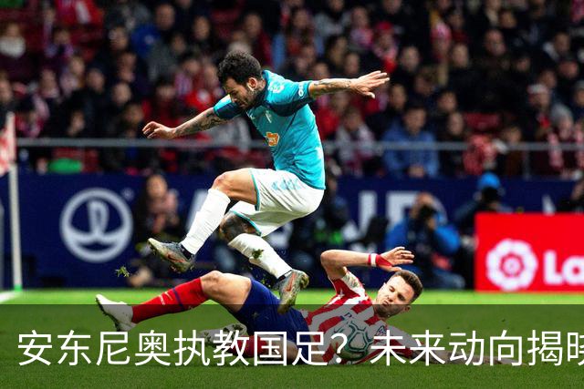 安东尼奥执教国足？未来动向揭晓，或将接手新一届U23男足