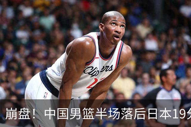 崩盘！中国男篮半场落后日本19分 被轰11-0全队无人得分上双