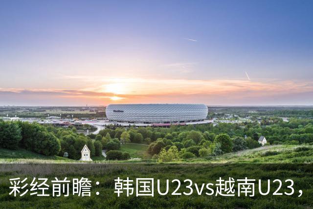 彩经前瞻：韩国U23vs越南U23，韩国U23有望大比分取胜