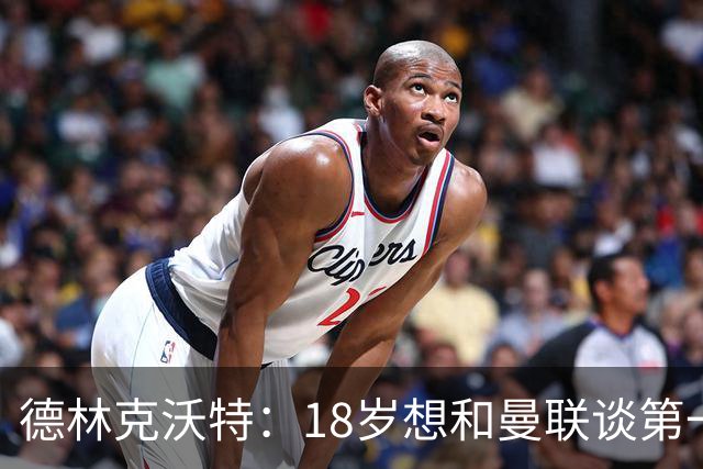 德林克沃特：18岁想和曼联谈第一份职业合同被弗格森怼了回去