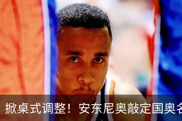 掀桌式调整！安东尼奥敲定国奥名单，03、04，老将全部落选！