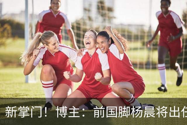 新掌门！博主：前国脚杨晨将出任浙江队总经理