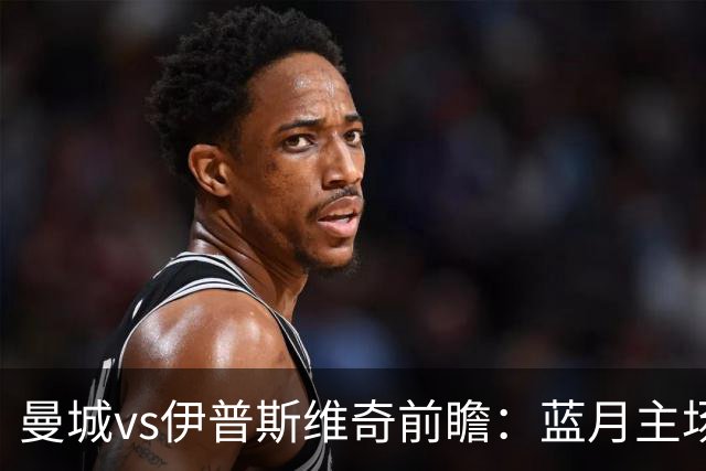 曼城vs伊普斯维奇前瞻：蓝月主场火力全开，力擒升班马不在话下