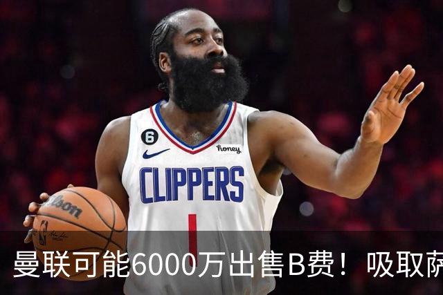 曼联可能6000万出售B费！吸取萨拉赫教训，拉爵不排除卖队长建球场