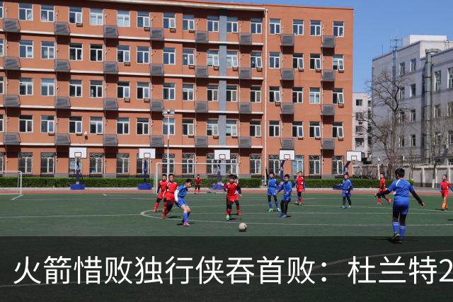 火箭惜败独行侠吞首败：杜兰特28分 欧文35+9弗拉格33+9+6