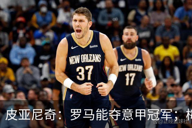 皮亚尼奇：罗马能夺意甲冠军；梅西能弥补我们犯的错