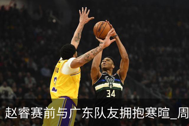 赵睿赛前与广东队友拥抱寒暄 周鹏明确表态即将退役