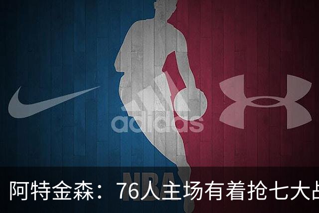 阿特金森：76人主场有着抢七大战的氛围 这对球员是好事
