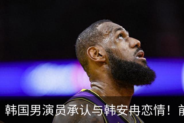 韩国男演员承认与韩安冉恋情！前几天还传将和宋浩然复合