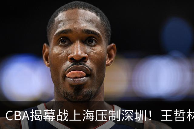 CBA揭幕战上海压制深圳！王哲林古德温无解，拉塞尔首秀成水货