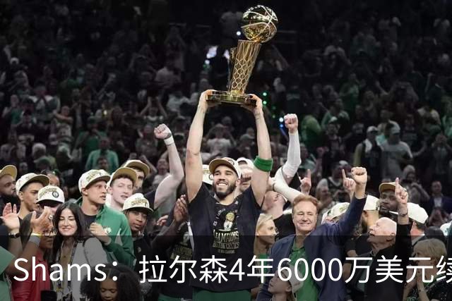 Shams：拉尔森4年6000万美元续约热火，合同包含双方选项